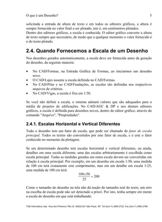 O que é um Desenho? 5
TQS Informática Ltda. Rua dos Pinheiros 706 c/2 05422-001 São Paulo SP Tel (0xx11) 3083-2722 Fax (0xx11) 3083-2798
solicitada a entrada de altura de texto e em todos os editores gráficos, a altura é
sempre fornecida no valor final a ser plotado, isto é, em centímetros plotados.
Dentro dos editores gráficos, a escala é conhecida. O editor gráfico converte a altura
de texto sempre que necessário, de modo que a qualquer momento o valor fornecido é
o do texto plotado.
2.4. Quando Fornecemos a Escala de um Desenho
Nos desenhos gerados automaticamente, a escala deve ser fornecida antes da geração
do desenho, da seguinte maneira:
 No CAD/Formas, na Entrada Gráfica de Formas, ao iniciarmos um desenho
novo.
 O CAD/Lajes assume a escala definida no CAD/Formas.
 No CAD/Pilar e no CAD/Fundações, as escalas são definidas nos respectivos
arquivos de critérios.
 No CAD/Vigas, a escala é fixa em 1:50.
Se você não definir a escala, o sistema adotará valores que são adequados para a
média de projetos de edificações. No CAD/AGC & DP e nos demais editores
gráficos, a escala é definida para desenhos novos, dentro do editor gráfico, através do
comando "Arquivo", "Propriedades".
2.4.1. Escalas Horizontal e Vertical Diferentes
Todo o desenho tem um fator de escala, que pode ser chamado de fator de escala
principal. Todos os textos são convertidos por este fator de escala, e é este o fator
conhecido no momento da plotagem.
Se um determinado desenho tem escalas horizontal e vertical diferentes, ou ainda,
detalhes em uma escala diferente, uma das escalas arbitrariamente é escolhida como
escala principal. Todas as medidas geradas em outra escala devem ser convertidas em
relação à escala principal. Por exemplo, em um desenho em escala 1:50, uma medida
de 100 cm terá exatamente este comprimento, mas em um detalhe em escala 1:25,
uma medida de 100 cm terá:
100 50
25
200
x

Como o tamanho do desenho na tela não dá noção do tamanho real do texto, um erro
na escolha de escala pode não ser detectado a priori. Por isto, tenha sempre em mente
a escala do desenho em que está trabalhando.
 