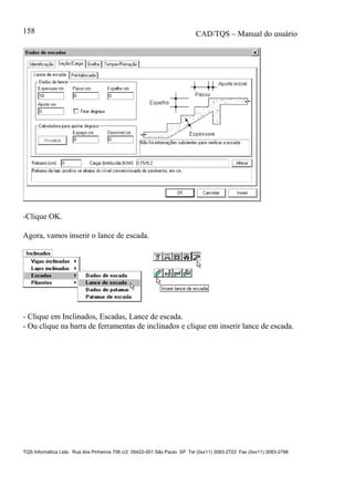 CAD/TQS – Manual do usuário
TQS Informática Ltda. Rua dos Pinheiros 706 c/2 05422-001 São Paulo SP Tel (0xx11) 3083-2722 Fax (0xx11) 3083-2798
158
-Clique OK.
Agora, vamos inserir o lance de escada.
- Clique em Inclinados, Escadas, Lance de escada.
- Ou clique na barra de ferramentas de inclinados e clique em inserir lance de escada.
 