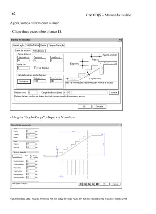 CAD/TQS – Manual do usuário
TQS Informática Ltda. Rua dos Pinheiros 706 c/2 05422-001 São Paulo SP Tel (0xx11) 3083-2722 Fax (0xx11) 3083-2798
162
Agora, vamos dimensionar o lance.
- Clique duas vezes sobre o lance E1.
- Na guia “Seção/Carga”, clique em Visualizar.
 
