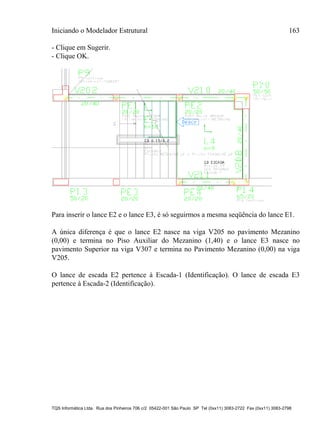 Iniciando o Modelador Estrutural 163
TQS Informática Ltda. Rua dos Pinheiros 706 c/2 05422-001 São Paulo SP Tel (0xx11) 3083-2722 Fax (0xx11) 3083-2798
- Clique em Sugerir.
- Clique OK.
Para inserir o lance E2 e o lance E3, é só seguirmos a mesma seqüência do lance E1.
A única diferença é que o lance E2 nasce na viga V205 no pavimento Mezanino
(0,00) e termina no Piso Auxiliar do Mezanino (1,40) e o lance E3 nasce no
pavimento Superior na viga V307 e termina no Pavimento Mezanino (0,00) na viga
V205.
O lance de escada E2 pertence à Escada-1 (Identificação). O lance de escada E3
pertence à Escada-2 (Identificação).
 