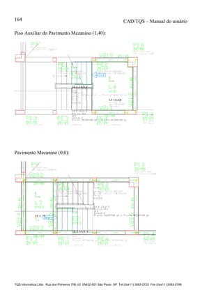 CAD/TQS – Manual do usuário
TQS Informática Ltda. Rua dos Pinheiros 706 c/2 05422-001 São Paulo SP Tel (0xx11) 3083-2722 Fax (0xx11) 3083-2798
164
Piso Auxiliar do Pavimento Mezanino (1,40):
Pavimento Mezanino (0,0):
 