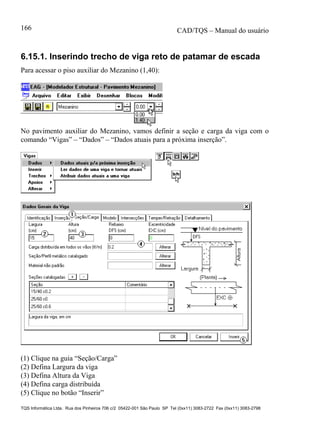 CAD/TQS – Manual do usuário
TQS Informática Ltda. Rua dos Pinheiros 706 c/2 05422-001 São Paulo SP Tel (0xx11) 3083-2722 Fax (0xx11) 3083-2798
166
6.15.1. Inserindo trecho de viga reto de patamar de escada
Para acessar o piso auxiliar do Mezanino (1,40):
No pavimento auxiliar do Mezanino, vamos definir a seção e carga da viga com o
comando “Vigas” – “Dados” – “Dados atuais para a próxima inserção”.
(1) Clique na guia “Seção/Carga”
(2) Defina Largura da viga
(3) Defina Altura da Viga
(4) Defina carga distribuída
(5) Clique no botão “Inserir”
 