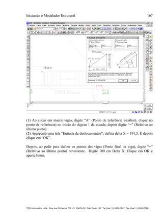 Iniciando o Modelador Estrutural 167
TQS Informática Ltda. Rua dos Pinheiros 706 c/2 05422-001 São Paulo SP Tel (0xx11) 3083-2722 Fax (0xx11) 3083-2798
(1) Ao clicar em inserir vigas, digite “A” (Ponto de referência auxiliar), clique no
ponto de referência) no início do degrau 1 da escada, depois digite “=” (Relativo ao
último ponto).
(2) Aparecerá uma tela “Entrada de deslocamentos”, defina delta X = 191,5. E depois
clique em “OK”.
Depois, ao pedir para definir os pontos das vigas (Ponto final da viga), digite “=”
(Relativo ao último ponto) novamente. Digite 100 em Delta X. Clique em OK e
aperte Enter.
 