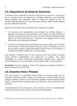 CAD/TQS – Manual do usuário
TQS Informática Ltda. Rua dos Pinheiros 706 c/2 05422-001 São Paulo SP Tel (0xx11) 3083-2722 Fax (0xx11) 3083-2798
6
2.5. Dispositivos de Saída de Desenhos
O Windows criou a abstração de desenho independente de dispositivo, que faz com
que os desenhos possam ser impressos em qualquer dispositivo com controlador
(driver) instalado, seja impressora, plotter ou mesmo um aparelho de fax. Os
desenhos TQS são plotados com cores, espessuras, hachuras, fontes e estilos qualquer
que seja o dispositivo de saída.
Dentro do CAD/TQS é feita uma distinção entre impressoras e plotters:
 As impressoras são equipamentos para plotagens em formato pequeno. A
plotagem em impressora é feita geralmente com o objetivo de obter desenhos de
rascunho, que podem ficar fora de escala e com letra reduzida. Qualquer desenho
pode ser enviado diretamente para a impressora, com qualquer escala, mesmo
diferente da escala planejada inicialmente.
 Os plotters são equipamentos para plotagem em formato grande, para o desenho
final do projeto. Cada planta gerada em plotter pode ser composta por um ou
mais desenhos, moldura, carimbo preenchido, tabela de ferros, etc. No plotter, os
desenhos são plotados sempre com a escala planejada.
Esta distinção é artificial, uma vez que é possível enviar tanto plantas montadas
quanto desenhos independentes, para impressoras ou plotters. Para maior
comodidade, os sistemas armazenam configurações separadas para a impressora
(onde normalmente se enviam desenhos) e para o plotter (onde se enviam plantas).
Resumindo: Você deve instalar os “drivers” das impressoras e plotters no Windows e
depois configurá-los no CAD/TQS.
2.6. Desenho Visto e Plotado
Para maior rapidez na visualização, certos detalhes do desenho plotado não são
mostrados diretamente durante a edição: são as espessuras e estilos de linha, cores de
plotagem, hachuras e fontes de texto. Entretanto a qualquer momento dentro do editor
gráfico, você pode pedir visualização prévia de impressão, onde estes detalhes serão
mostrados.
A interpretação de cores, penas, pesos, estilos, hachuras e fontes é controlada pelas
tabelas de plotagem e outros arquivos, que serão mostradas adiante.
 