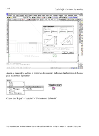 CAD/TQS – Manual do usuário
TQS Informática Ltda. Rua dos Pinheiros 706 c/2 05422-001 São Paulo SP Tel (0xx11) 3083-2722 Fax (0xx11) 3083-2798
168
Agora, é necessário definir o contorno do patamar, definindo fechamento de bordo,
para inserirmos o patamar.
Clique em “Lajes” – “Apoios” - “Fechamento de bordo”
 