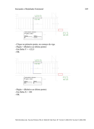 Iniciando o Modelador Estrutural 169
TQS Informática Ltda. Rua dos Pinheiros 706 c/2 05422-001 São Paulo SP Tel (0xx11) 3083-2722 Fax (0xx11) 3083-2798
- Clique no primeiro ponto, no começo da viga.
- Digite = (Relativo ao último ponto)
- Em Delta Y = -122,5
- OK
- Digite = (Relativo ao último ponto)
- Em Delta X = 100
- OK
 