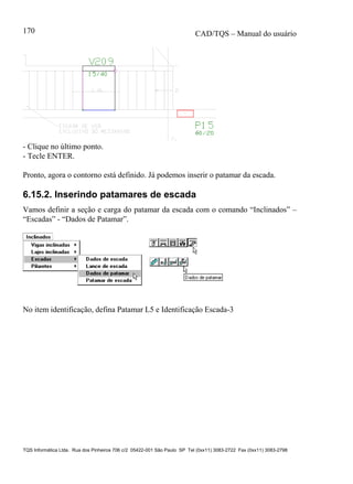 CAD/TQS – Manual do usuário
TQS Informática Ltda. Rua dos Pinheiros 706 c/2 05422-001 São Paulo SP Tel (0xx11) 3083-2722 Fax (0xx11) 3083-2798
170
- Clique no último ponto.
- Tecle ENTER.
Pronto, agora o contorno está definido. Já podemos inserir o patamar da escada.
6.15.2. Inserindo patamares de escada
Vamos definir a seção e carga do patamar da escada com o comando “Inclinados” –
“Escadas” - “Dados de Patamar”.
No item identificação, defina Patamar L5 e Identificação Escada-3
 