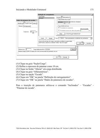 Iniciando o Modelador Estrutural 171
TQS Informática Ltda. Rua dos Pinheiros 706 c/2 05422-001 São Paulo SP Tel (0xx11) 3083-2722 Fax (0xx11) 3083-2798
(1) Clique na guia “Seção/Carga”.
(2) Defina a espessura de patamar como 10 cm.
(3) Clique no botão “Alterar” em carga distribuída.
(4) Clique na guia “Alfanuméricas”.
(5) Clique na opção “Escada”.
(6) Clique em “OK” na janela “Definição de carregamentos”.
(7) Clique em “OK” na janela “Dados de patamares de escadas”.
Para a inserção de patamares utiliza-se o comando “Inclinados” – “Escadas” -
“Patamar de escada”.
 