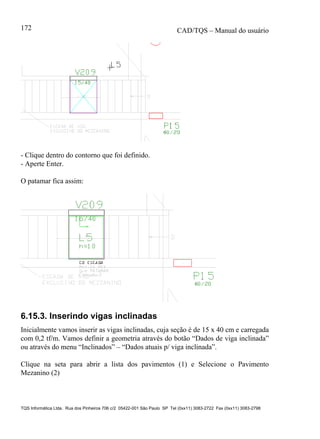 CAD/TQS – Manual do usuário
TQS Informática Ltda. Rua dos Pinheiros 706 c/2 05422-001 São Paulo SP Tel (0xx11) 3083-2722 Fax (0xx11) 3083-2798
172
- Clique dentro do contorno que foi definido.
- Aperte Enter.
O patamar fica assim:
6.15.3. Inserindo vigas inclinadas
Inicialmente vamos inserir as vigas inclinadas, cuja seção é de 15 x 40 cm e carregada
com 0,2 tf/m. Vamos definir a geometria através do botão “Dados de viga inclinada”
ou através do menu “Inclinados” – “Dados atuais p/ viga inclinada”.
Clique na seta para abrir a lista dos pavimentos (1) e Selecione o Pavimento
Mezanino (2)
 