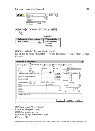 Iniciando o Modelador Estrutural 173
TQS Informática Ltda. Rua dos Pinheiros 706 c/2 05422-001 São Paulo SP Tel (0xx11) 3083-2722 Fax (0xx11) 3083-2798
(1) Clique no botão “Dados de viga inclinada”ou
(2) Clique no menu “Inclinados” – “Vigas Inclinadas” - “Dados atuais p/ viga
inclinada”.
(1) Clique na guia “Seção/Carga”
(2) Defina a Largura da viga
(3) Defina a Altura da viga
(4) Defina a Carga distribuída na viga
Clique em OK.
 