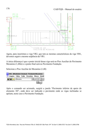 CAD/TQS – Manual do usuário
TQS Informática Ltda. Rua dos Pinheiros 706 c/2 05422-001 São Paulo SP Tel (0xx11) 3083-2722 Fax (0xx11) 3083-2798
176
Agora, para inserirmos a viga VR2, que tem as mesmas características da viga VR1,
devemos seguir a mesma seqüência da VR1.
A única diferença é que o ponto inicial dessa viga será no Piso Auxiliar do Pavimento
Mezanino (1,40m) e o ponto final será no Pavimento Fundação.
Selecione o Piso Auxiliar do Mezanino (1,40)
Após o comando ser acionado, surgirá a janela “Pavimento inferior de apoio do
elemento 3D”, onde deve ser indicado o pavimento onde as vigas inclinadas se
apóiam, neste caso o Pavimento Fundação.
 