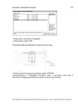 Iniciando o Modelador Estrutural 177
TQS Informática Ltda. Rua dos Pinheiros 706 c/2 05422-001 São Paulo SP Tel (0xx11) 3083-2722 Fax (0xx11) 3083-2798
- Clique sobre o pavimento “Fundação”
- Clique sobre o botão “OK”
O comando pede para definirmos o ponto inicial da viga.
Clique no ponto da viga reta do patamar, aperte <ENTER>.
Automaticamente o “Modelador Estrutural” altera o pavimento atual para o
Pavimento Fundação para definirmos o ponto final da viga inclinada.
 