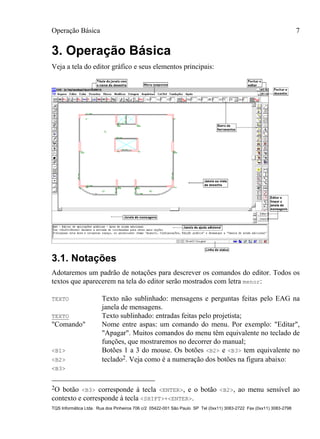 Operação Básica 7
TQS Informática Ltda. Rua dos Pinheiros 706 c/2 05422-001 São Paulo SP Tel (0xx11) 3083-2722 Fax (0xx11) 3083-2798
3. Operação Básica
Veja a tela do editor gráfico e seus elementos principais:
3.1. Notações
Adotaremos um padrão de notações para descrever os comandos do editor. Todos os
textos que aparecerem na tela do editor serão mostrados com letra menor:
TEXTO Texto não sublinhado: mensagens e perguntas feitas pelo EAG na
janela de mensagens.
TEXTO Texto sublinhado: entradas feitas pelo projetista;
"Comando" Nome entre aspas: um comando do menu. Por exemplo: "Editar",
"Apagar". Muitos comandos do menu têm equivalente no teclado de
funções, que mostraremos no decorrer do manual;
<B1> Botões 1 a 3 do mouse. Os botões <B2> e <B3> tem equivalente no
<B2> teclado2. Veja como é a numeração dos botões na figura abaixo:
<B3>
2O botão <B3> corresponde à tecla <ENTER>, e o botão <B2>, ao menu sensível ao
contexto e corresponde à tecla <SHIFT>+<ENTER>.
 