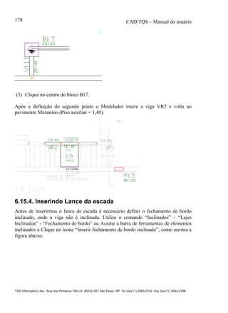 CAD/TQS – Manual do usuário
TQS Informática Ltda. Rua dos Pinheiros 706 c/2 05422-001 São Paulo SP Tel (0xx11) 3083-2722 Fax (0xx11) 3083-2798
178
(3) Clique no centro do bloco B17.
Após a definição do segundo ponto o Modelador insere a viga VR2 e volta ao
pavimento Mezanino (Piso auxiliar = 1,40).
6.15.4. Inserindo Lance da escada
Antes de inserirmos o lance de escada é necessário definir o fechamento de bordo
inclinado, onde a viga não é inclinada. Utilize o comando “Inclinados” – “Lajes
Inclinadas” - “Fechamento de bordo” ou Acione a barra de ferramentas de elementos
inclinados e Clique no ícone “Inserir fechamento de bordo inclinado”, como mostra a
figura abaixo.
 