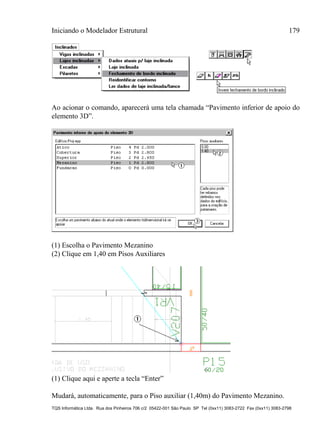 Iniciando o Modelador Estrutural 179
TQS Informática Ltda. Rua dos Pinheiros 706 c/2 05422-001 São Paulo SP Tel (0xx11) 3083-2722 Fax (0xx11) 3083-2798
Ao acionar o comando, aparecerá uma tela chamada “Pavimento inferior de apoio do
elemento 3D”.
(1) Escolha o Pavimento Mezanino
(2) Clique em 1,40 em Pisos Auxiliares
(1) Clique aqui e aperte a tecla “Enter”
Mudará, automaticamente, para o Piso auxiliar (1,40m) do Pavimento Mezanino.
 