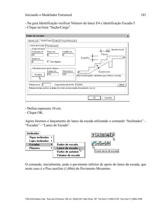 Iniciando o Modelador Estrutural 181
TQS Informática Ltda. Rua dos Pinheiros 706 c/2 05422-001 São Paulo SP Tel (0xx11) 3083-2722 Fax (0xx11) 3083-2798
- Na guia Identificação verificar Número do lance E4 e identificação Escada-3
- Clique na Guia “Seção/Carga”.
- Defina espessura 10 cm.
- Clique OK.
Agora faremos o lançamento do lance da escada utilizando o comando “Inclinados” –
“Escadas” - “Lance de Escada”
O comando, inicialmente, pede o pavimento inferior de apoio do lance da escada, que
neste caso é o Piso auxiliar (1,40m) do Pavimento Mezanino.
 