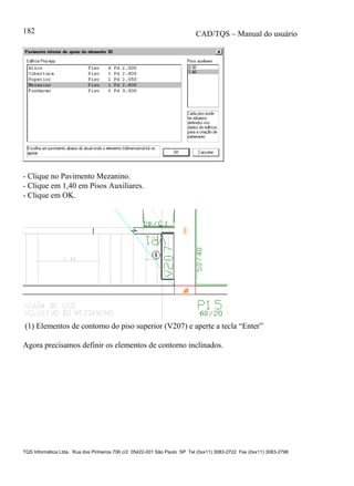 CAD/TQS – Manual do usuário
TQS Informática Ltda. Rua dos Pinheiros 706 c/2 05422-001 São Paulo SP Tel (0xx11) 3083-2722 Fax (0xx11) 3083-2798
182
- Clique no Pavimento Mezanino.
- Clique em 1,40 em Pisos Auxiliares.
- Clique em OK.
(1) Elementos de contorno do piso superior (V207) e aperte a tecla “Enter”
Agora precisamos definir os elementos de contorno inclinados.
 