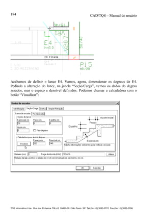 CAD/TQS – Manual do usuário
TQS Informática Ltda. Rua dos Pinheiros 706 c/2 05422-001 São Paulo SP Tel (0xx11) 3083-2722 Fax (0xx11) 3083-2798
184
Acabamos de definir o lance E4. Vamos, agora, dimensionar os degraus de E4.
Pedindo a alteração do lance, na janela “Seção/Carga”, vemos os dados do degrau
zerados, mas o espaço e desnível definidos. Podemos chamar a calculadora com o
botão “Visualizar”:
 