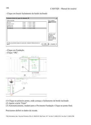 CAD/TQS – Manual do usuário
TQS Informática Ltda. Rua dos Pinheiros 706 c/2 05422-001 São Paulo SP Tel (0xx11) 3083-2722 Fax (0xx11) 3083-2798
186
- Clique em Inserir fechamento de bordo inclinado
- Clique em Fundação.
- Clique “OK”.
(1) Clique no primeiro ponto, onde começa o fechamento de bordo inclinado
(2) Aperte a tecla “Enter”
(3) Automaticamente, mudará para o Pavimento Fundação. Clique no ponto final.
Precisamos definir os dados de escada.
 