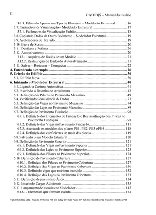 CAD/TQS – Manual do usuário
TQS Informática Ltda. Rua dos Pinheiros 706 c/2 05422-001 São Paulo SP Tel (0xx11) 3083-2722 Fax (0xx11) 3083-2798
II
3.6.3. Filtrando Apenas um Tipo de Elemento – Modelador Estrutural ............. 16
3.7. Parâmetros de Visualização – Modelador Estrutural....................................... 17
3.7.1. Parâmetros de Visualização Padrão.......................................................... 18
3.8. Copiando Dados de Outro Pavimento – Modelador Estrutural........................ 19
3.9. Aceleradores de Teclado.................................................................................. 19
3.10. Barra de Status............................................................................................... 20
3.11. Desfazer e Refazer......................................................................................... 20
3.12. Autosalvamento ............................................................................................. 20
3.12.1. Arquivos de Dados de um Modelo ......................................................... 21
3.12.2. Restauração de Dados do Autosalvamento............................................. 21
3.13. Salvar – Restaurar – Compactar .................................................................... 22
5.1. Edifício Novo................................................................................................... 30
6.1. Ligando a Captura Automática ........................................................................ 41
6.2. Inserindo o Desenho de Arquitetura ................................................................ 42
6.3. Definição dos Pilares no Pavimento Mezanino ............................................... 49
6.4. Verificando Consistência de Dados................................................................. 73
6.5. Definição das Vigas no Pavimento Mezanino ................................................. 74
6.6. Definição das Lajes no Pavimento Mezanino.................................................. 89
6.7. Definição do Pavimento Fundação .................................................................. 98
6.7.1. Definição dos Elementos de Fundação e Reclassificação dos Pilares no
Pavimento Fundação .............................................................................. 98
6.7.2. Definição das Vigas no Pavimento Fundação......................................... 111
6.7.3. Acertando os modelos dos pilares PE1, PE2, PE3 e PE4 ....................... 118
6.7.4. Definição dos coeficientes de mola dos blocos....................................... 119
6.8. Salvando o seu Modelo Estrutural ................................................................. 120
6.9. Definição do Pavimento Superior.................................................................. 121
6.9.1. Definição das Vigas no Pavimento Superior .......................................... 121
6.9.2. Definição das Lajes no Pavimento Superior........................................... 123
6.9.3. Definição dos Pilares no Pavimento Superior......................................... 124
6.10. Definição do Pavimento Cobertura.............................................................. 127
6.10.1. Definição dos Pilares no Pavimento Cobertura .................................... 127
6.10.2. Definição das Vigas no Pavimento Cobertura ...................................... 130
6.10.3. Definindo vigas que recebem transição ................................................ 132
6.10.4. Definição das Lajes no Pavimento Cobertura....................................... 133
6.11. Definição do pavimento Ático..................................................................... 134
6.12. Inserindo Cargas Adicionais........................................................................ 135
6.13. Lançamento de escadas no Modelador ........................................................ 142
6.13.1. Elementos que formam escada.............................................................. 142
4. Entendendo o exemplo ......................................................................................... 26
5. Criação do Edifício ............................................................................................... 30
6. Iniciando o Modelador Estrutural ...................................................................... 40
 