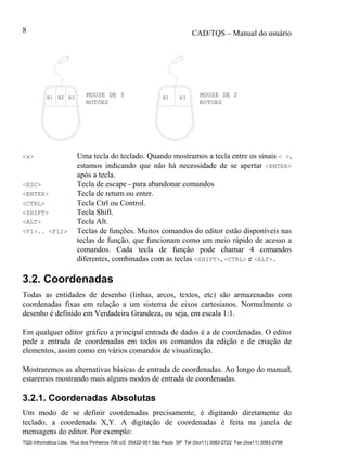 CAD/TQS – Manual do usuário
TQS Informática Ltda. Rua dos Pinheiros 706 c/2 05422-001 São Paulo SP Tel (0xx11) 3083-2722 Fax (0xx11) 3083-2798
8
MOUSE DE 3 MOUSE DE 2B1 B2 B3 B1 B3
BOTOESBOTOES
<x> Uma tecla do teclado. Quando mostramos a tecla entre os sinais < >,
estamos indicando que não há necessidade de se apertar <ENTER>
após a tecla.
<ESC> Tecla de escape - para abandonar comandos
<ENTER> Tecla de return ou enter.
<CTRL> Tecla Ctrl ou Control.
<SHIFT> Tecla Shift.
<ALT> Tecla Alt.
<F1>.. <F12> Teclas de funções. Muitos comandos do editor estão disponíveis nas
teclas de função, que funcionam como um meio rápido de acesso a
comandos. Cada tecla de função pode chamar 4 comandos
diferentes, combinadas com as teclas <SHIFT>, <CTRL> e <ALT>.
3.2. Coordenadas
Todas as entidades de desenho (linhas, arcos, textos, etc) são armazenadas com
coordenadas fixas em relação a um sistema de eixos cartesianos. Normalmente o
desenho é definido em Verdadeira Grandeza, ou seja, em escala 1:1.
Em qualquer editor gráfico a principal entrada de dados é a de coordenadas. O editor
pede a entrada de coordenadas em todos os comandos da edição e de criação de
elementos, assim como em vários comandos de visualização.
Mostraremos as alternativas básicas de entrada de coordenadas. Ao longo do manual,
estaremos mostrando mais alguns modos de entrada de coordenadas.
3.2.1. Coordenadas Absolutas
Um modo de se definir coordenadas precisamente, é digitando diretamente do
teclado, a coordenada X,Y. A digitação de coordenadas é feita na janela de
mensagens do editor. Por exemplo:
 
