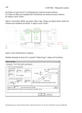 CAD/TQS – Manual do usuário
TQS Informática Ltda. Rua dos Pinheiros 706 c/2 05422-001 São Paulo SP Tel (0xx11) 3083-2722 Fax (0xx11) 3083-2798
190
(6) Clique na viga reta (V111) (Elemento de contorno do piso inferior).
(7) Clique no Bloco de Fundação (B17) (Elemento de contorno do piso inferior).
(8) Aperte a tecla “Enter”.
Agora, é necessário definir um ponto sobre a laje. Clique em algum ponto, dentro do
contorno que acabamos de definir. E aperte a tecla “Enter”.
Agora, vamos dimensionar os degraus.
Pedindo alteração do lance E5, na janela “Seção/Carga”, clique em Visualizar:
 