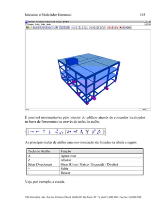 Iniciando o Modelador Estrutural 193
TQS Informática Ltda. Rua dos Pinheiros 706 c/2 05422-001 São Paulo SP Tel (0xx11) 3083-2722 Fax (0xx11) 3083-2798
É possível movimentar-se pelo interior do edifício através de comandos localizados
na barra de ferramentas ou através de teclas de atalho.
As principais teclas de atalho para movimentação são listadas na tabela a seguir:
Tecla de Atalho Função
A Aproximar
Z Afastar
Setas Direcionais Girar (Cima / Baixo / Esquerda / Direita)
+ Subir
- Descer
Veja, por exemplo, a escada.
 