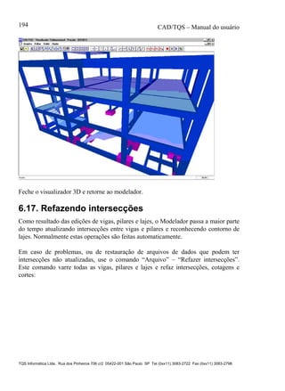 CAD/TQS – Manual do usuário
TQS Informática Ltda. Rua dos Pinheiros 706 c/2 05422-001 São Paulo SP Tel (0xx11) 3083-2722 Fax (0xx11) 3083-2798
194
Feche o visualizador 3D e retorne ao modelador.
6.17. Refazendo intersecções
Como resultado das edições de vigas, pilares e lajes, o Modelador passa a maior parte
do tempo atualizando intersecções entre vigas e pilares e reconhecendo contorno de
lajes. Normalmente estas operações são feitas automaticamente.
Em caso de problemas, ou de restauração de arquivos de dados que podem ter
intersecções não atualizadas, use o comando “Arquivo” – “Refazer intersecções”.
Este comando varre todas as vigas, pilares e lajes e refaz intersecções, cotagens e
cortes:
 