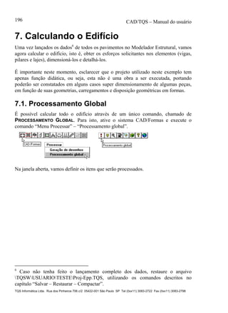 CAD/TQS – Manual do usuário
TQS Informática Ltda. Rua dos Pinheiros 706 c/2 05422-001 São Paulo SP Tel (0xx11) 3083-2722 Fax (0xx11) 3083-2798
196
7. Calculando o Edifício
Uma vez lançados os dados6
de todos os pavimentos no Modelador Estrutural, vamos
agora calcular o edifício, isto é, obter os esforços solicitantes nos elementos (vigas,
pilares e lajes), dimensioná-los e detalhá-los.
É importante neste momento, esclarecer que o projeto utilizado neste exemplo tem
apenas função didática, ou seja, esta não é uma obra a ser executada, portando
poderão ser constatados em alguns casos super dimensionamento de algumas peças,
em função de suas geometrias, carregamentos e disposição geométricas em formas.
7.1. Processamento Global
É possível calcular todo o edifício através de um único comando, chamado de
PROCESSAMENTO GLOBAL. Para isto, ative o sistema CAD/Formas e execute o
comando “Menu Processar” – “Processamento global”.
Na janela aberta, vamos definir os itens que serão processados.
6
Caso não tenha feito o lançamento completo dos dados, restaure o arquivo
TQSWUSUARIOTESTEProj-Epp.TQS, utilizando os comandos descritos no
capítulo “Salvar – Restaurar – Compactar”.
 