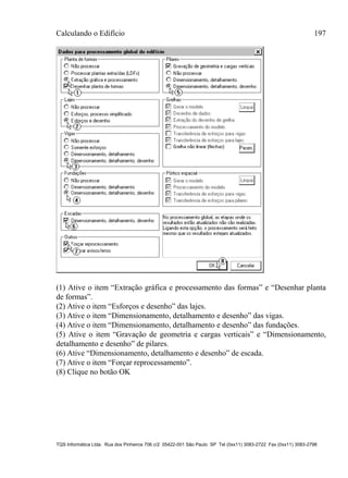 Calculando o Edifício 197
TQS Informática Ltda. Rua dos Pinheiros 706 c/2 05422-001 São Paulo SP Tel (0xx11) 3083-2722 Fax (0xx11) 3083-2798
(1) Ative o item “Extração gráfica e processamento das formas” e “Desenhar planta
de formas”.
(2) Ative o item “Esforços e desenho” das lajes.
(3) Ative o item “Dimensionamento, detalhamento e desenho” das vigas.
(4) Ative o item “Dimensionamento, detalhamento e desenho” das fundações.
(5) Ative o item “Gravação de geometria e cargas verticais” e “Dimensionamento,
detalhamento e desenho” de pilares.
(6) Ative “Dimensionamento, detalhamento e desenho” de escada.
(7) Ative o item “Forçar reprocessamento”.
(8) Clique no botão OK
 