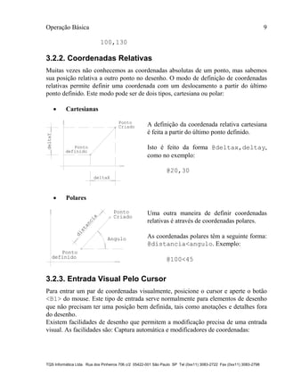 Operação Básica 9
TQS Informática Ltda. Rua dos Pinheiros 706 c/2 05422-001 São Paulo SP Tel (0xx11) 3083-2722 Fax (0xx11) 3083-2798
100,130
3.2.2. Coordenadas Relativas
Muitas vezes não conhecemos as coordenadas absolutas de um ponto, mas sabemos
sua posição relativa a outro ponto no desenho. O modo de definição de coordenadas
relativas permite definir uma coordenada com um deslocamento a partir do último
ponto definido. Este modo pode ser de dois tipos, cartesiana ou polar:
 Cartesianas
deltaY
deltaX
Ponto
definido
Ponto
Criado A definição da coordenada relativa cartesiana
é feita a partir do último ponto definido.
Isto é feito da forma @deltax,deltay,
como no exemplo:
@20,30
 Polares
Ponto
definido
Ponto
Criado
distancia
Angulo
Uma outra maneira de definir coordenadas
relativas é através de coordenadas polares.
As coordenadas polares têm a seguinte forma:
@distancia<angulo. Exemplo:
@100<45
3.2.3. Entrada Visual Pelo Cursor
Para entrar um par de coordenadas visualmente, posicione o cursor e aperte o botão
<B1> do mouse. Este tipo de entrada serve normalmente para elementos de desenho
que não precisam ter uma posição bem definida, tais como anotações e detalhes fora
do desenho.
Existem facilidades de desenho que permitem a modificação precisa de uma entrada
visual. As facilidades são: Captura automática e modificadores de coordenadas:
 