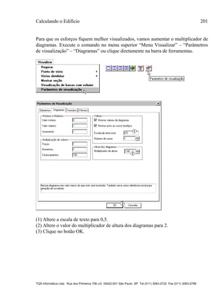 Calculando o Edifício 201
TQS Informática Ltda. Rua dos Pinheiros 706 c/2 05422-001 São Paulo SP Tel (011) 3083-2722 Fax (011) 3083-2798
Para que os esforços fiquem melhor visualizados, vamos aumentar o multiplicador de
diagramas. Execute o comando no menu superior “Menu Visualizar” – “Parâmetros
de visualização” – “Diagramas” ou clique diretamente na barra de ferramentas.
(1) Altere a escala de texto para 0,5.
(2) Altere o valor do multiplicador de altura dos diagramas para 2.
(3) Clique no botão OK.
 