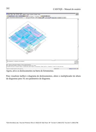 CAD/TQS – Manual do usuário
TQS Informática Ltda. Rua dos Pinheiros 706 c/2 05422-001 São Paulo SP Tel (0xx11) 3083-2722 Fax (0xx11) 3083-2798
202
Agora, ative os deslocamentos na barra de ferramentas.
Para visualizar melhor o diagrama de deslocamentos, altere o multiplicador de altura
de diagramas para 10, nos parâmetros de diagrama.
 