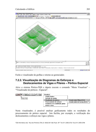 Calculando o Edifício 203
TQS Informática Ltda. Rua dos Pinheiros 706 c/2 05422-001 São Paulo SP Tel (011) 3083-2722 Fax (011) 3083-2798
Feche o visualizador de grelhas e retorne ao gerenciador.
7.2.2. Visualização de Diagramas de Esforços e
Deslocamentos de Vigas e Pilares – Pórtico Espacial
Ative o sistema Pórtico-TQS e depois execute o comando “Menu Visualizar” –
“Visualizador de pórticos - Espacial”.
Neste visualizador, é possível analisar graficamente todos os resultados do
processamento do pórtico espacial. Isto facilita, por exemplo, a verificação dos
deslocamentos e esforços nas vigas e pilares.
 