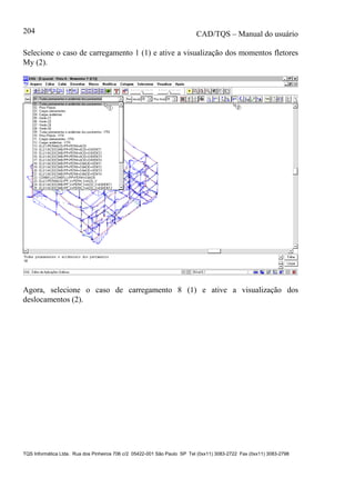 CAD/TQS – Manual do usuário
TQS Informática Ltda. Rua dos Pinheiros 706 c/2 05422-001 São Paulo SP Tel (0xx11) 3083-2722 Fax (0xx11) 3083-2798
204
Selecione o caso de carregamento 1 (1) e ative a visualização dos momentos fletores
My (2).
Agora, selecione o caso de carregamento 8 (1) e ative a visualização dos
deslocamentos (2).
 