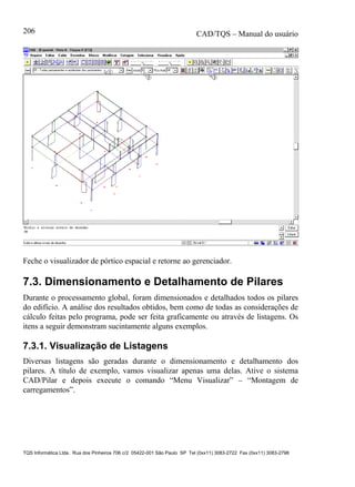 CAD/TQS – Manual do usuário
TQS Informática Ltda. Rua dos Pinheiros 706 c/2 05422-001 São Paulo SP Tel (0xx11) 3083-2722 Fax (0xx11) 3083-2798
206
Feche o visualizador de pórtico espacial e retorne ao gerenciador.
7.3. Dimensionamento e Detalhamento de Pilares
Durante o processamento global, foram dimensionados e detalhados todos os pilares
do edifício. A análise dos resultados obtidos, bem como de todas as considerações de
cálculo feitas pelo programa, pode ser feita graficamente ou através de listagens. Os
itens a seguir demonstram sucintamente alguns exemplos.
7.3.1. Visualização de Listagens
Diversas listagens são geradas durante o dimensionamento e detalhamento dos
pilares. A título de exemplo, vamos visualizar apenas uma delas. Ative o sistema
CAD/Pilar e depois execute o comando “Menu Visualizar” – “Montagem de
carregamentos”.
 