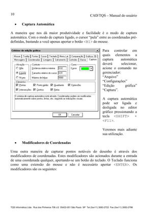 CAD/TQS – Manual do usuário
TQS Informática Ltda. Rua dos Pinheiros 706 c/2 05422-001 São Paulo SP Tel (0xx11) 3083-2722 Fax (0xx11) 3083-2798
10
 Captura Automática
A maneira que nos dá maior produtividade e facilidade é o modo de captura
automática. Com o modo de captura ligado, o cursor “pula” entre as coordenadas pré-
definidas, bastando a você apenas apertar o botão <B1> do mouse.
Para controlar em
quais elementos a
captura automática
deverá selecionar,
acione o comando no
gerenciador:
“Arquivo”
“Configurações”
“Edição gráfica”
“Captura”.
A captura automática
pode ser ligada e
desligada no editor
gráfico pressionando a
tecla <SHIFT> +
<F11>.
Veremos mais adiante
sua utilização.
 Modificadores de Coordenadas
Uma outra maneira de capturar pontos notáveis do desenho é através dos
modificadores de coordenadas. Estes modificadores são acionados durante a entrada
de uma coordenada qualquer, apertando-se um botão do teclado. O Teclado funciona
como uma extensão do mouse e não é necessário apertar <ENTER>. Os
modificadores são os seguintes:
 