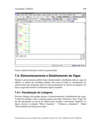 Calculando o Edifício 209
TQS Informática Ltda. Rua dos Pinheiros 706 c/2 05422-001 São Paulo SP Tel (011) 3083-2722 Fax (011) 3083-2798
Feche o editor de desenho e retorne ao gerenciador.
7.4. Dimensionamento e Detalhamento de Vigas
Durante o processamento global, foram dimensionadas e detalhadas todas as vigas do
edifício. A análise dos resultados obtidos, bem como de todas as considerações de
cálculo feitas pelo programa, pode ser feita graficamente ou através de listagens. Os
itens a seguir demonstram sucintamente alguns exemplos.
7.4.1. Visualização de Listagens
Diversas listagens são geradas durante o dimensionamento e detalhamento das vigas.
A título de exemplo, vamos visualizar apenas uma delas. Selecione o item “Vigas” de
um dos pavimentos na árvore do edifício (por exemplo, o pavimento “Superior”) e
depois execute o comando “Menu Visualizar” – “Esforços e armaduras” – Botão
“Processamento de esforços em vigas”.
 