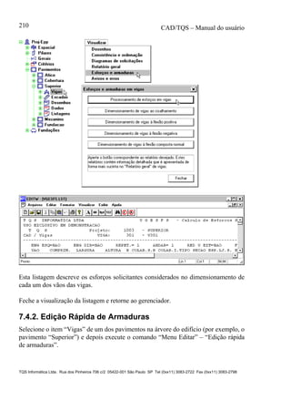 CAD/TQS – Manual do usuário
TQS Informática Ltda. Rua dos Pinheiros 706 c/2 05422-001 São Paulo SP Tel (0xx11) 3083-2722 Fax (0xx11) 3083-2798
210
Esta listagem descreve os esforços solicitantes considerados no dimensionamento de
cada um dos vãos das vigas.
Feche a visualização da listagem e retorne ao gerenciador.
7.4.2. Edição Rápida de Armaduras
Selecione o item “Vigas” de um dos pavimentos na árvore do edifício (por exemplo, o
pavimento “Superior”) e depois execute o comando “Menu Editar” – “Edição rápida
de armaduras”.
 