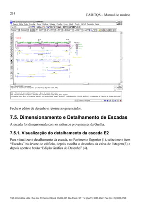 CAD/TQS – Manual do usuário
TQS Informática Ltda. Rua dos Pinheiros 706 c/2 05422-001 São Paulo SP Tel (0xx11) 3083-2722 Fax (0xx11) 3083-2798
214
Feche o editor de desenho e retorne ao gerenciador.
7.5. Dimensionamento e Detalhamento de Escadas
A escada foi dimensionada com os esforços provenientes da Grelha.
7.5.1. Visualização do detalhamento da escada E2
Para visualizar o detalhamento da escada, no Pavimento Superior (1), selecione o item
“Escadas” na árvore do edifício, depois escolha o desenhos da caixa de listagem(3) e
depois aperte o botão “Edição Gráfica do Desenho” (4).
 