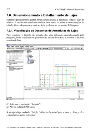 CAD/TQS – Manual do usuário
TQS Informática Ltda. Rua dos Pinheiros 706 c/2 05422-001 São Paulo SP Tel (0xx11) 3083-2722 Fax (0xx11) 3083-2798
216
7.6. Dimensionamento e Detalhamento de Lajes
Durante o processamento global, foram dimensionadas e detalhadas todas as lajes do
edifício. A análise dos resultados obtidos, bem como de todas as considerações de
cálculo feitas pelo programa, pode ser feita graficamente ou através de listagens.
7.6.1. Visualização de Desenhos de Armaduras de Lajes
Para visualizar o desenho da armação das lajes calculada automaticamente pelo
programa, basta selecionar um pavimento na árvore de edifício e escolher o desenho
na caixa de lista.
(1) Selecione o pavimento “Superior”.
(2) Ative o sistema CAD/Lajes.
Se desejar clique no botão “Edição Gráfica do Desenho” para acionar o editor gráfico
e visualizar ou editar o desenho.
 