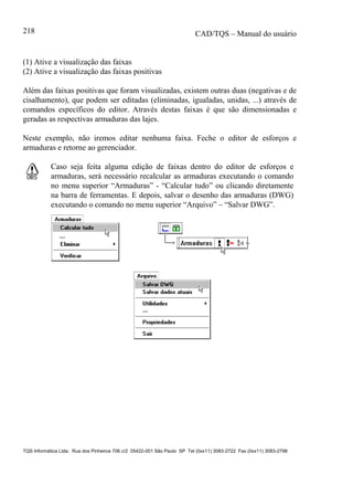 CAD/TQS – Manual do usuário
TQS Informática Ltda. Rua dos Pinheiros 706 c/2 05422-001 São Paulo SP Tel (0xx11) 3083-2722 Fax (0xx11) 3083-2798
218
(1) Ative a visualização das faixas
(2) Ative a visualização das faixas positivas
Além das faixas positivas que foram visualizadas, existem outras duas (negativas e de
cisalhamento), que podem ser editadas (eliminadas, igualadas, unidas, ...) através de
comandos específicos do editor. Através destas faixas é que são dimensionadas e
geradas as respectivas armaduras das lajes.
Neste exemplo, não iremos editar nenhuma faixa. Feche o editor de esforços e
armaduras e retorne ao gerenciador.
Caso seja feita alguma edição de faixas dentro do editor de esforços e
armaduras, será necessário recalcular as armaduras executando o comando
no menu superior “Armaduras” - “Calcular tudo” ou clicando diretamente
na barra de ferramentas. E depois, salvar o desenho das armaduras (DWG)
executando o comando no menu superior “Arquivo” – “Salvar DWG”.
 