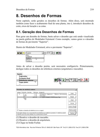Desenhos de Formas 219
TQS Informática Ltda. Rua dos Pinheiros 706 c/2 05422-001 São Paulo SP Tel (011) 3083-2722 Fax (011) 3083-2798
8. Desenhos de Formas
Neste capítulo, serão gerados os desenhos de formas. Além disso, será mostrado
também como fazer o acabamento final de uma planta, isto é, introduzir desenhos de
corte, eixos de locação e as cotas.
8.1. Geração dos Desenhos de Formas
Para gerar um desenho de formas, basta salvar o desenho que está sendo visualizado
na janela gráfica do Modelador Estrutural. Como exemplo, vamos gerar a o desenho
de formas do pavimento “Superior”.
Dentro do Modelador Estrutural, ative o pavimento “Superior”.
Antes de salvar o desenho porém, será necessário configurá-lo. Primeiramente,
desligue todos os desenhos de referência externos (arquitetura e rascunho).
(1) Desative o desenho de rascunho.
(2) Desative o desenho de arquitetura.
(3) Clique no botão Fechar.
 