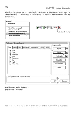 CAD/TQS – Manual do usuário
TQS Informática Ltda. Rua dos Pinheiros 706 c/2 05422-001 São Paulo SP Tel (0xx11) 3083-2722 Fax (0xx11) 3083-2798
220
Configure os parâmetros de visualização executando o comando no menu superior
“Menu Modelo” – “Parâmetros de visualização” ou clicando diretamente na barra de
ferramentas.
(1) Clique no botão “Formas”.
(2) Clique no botão OK.
 