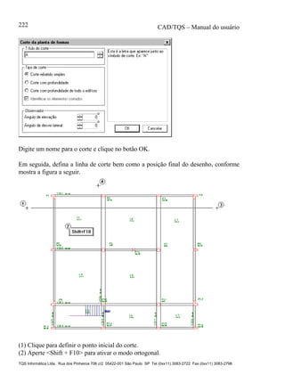 CAD/TQS – Manual do usuário
TQS Informática Ltda. Rua dos Pinheiros 706 c/2 05422-001 São Paulo SP Tel (0xx11) 3083-2722 Fax (0xx11) 3083-2798
222
Digite um nome para o corte e clique no botão OK.
Em seguida, defina a linha de corte bem como a posição final do desenho, conforme
mostra a figura a seguir.
(1) Clique para definir o ponto inicial do corte.
(2) Aperte <Shift + F10> para ativar o modo ortogonal.
 