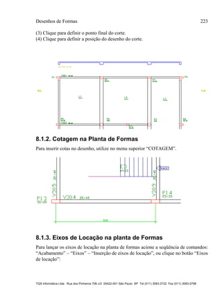 Desenhos de Formas 223
TQS Informática Ltda. Rua dos Pinheiros 706 c/2 05422-001 São Paulo SP Tel (011) 3083-2722 Fax (011) 3083-2798
(3) Clique para definir o ponto final do corte.
(4) Clique para definir a posição do desenho do corte.
8.1.2. Cotagem na Planta de Formas
Para inserir cotas no desenho, utilize no menu superior “COTAGEM”.
8.1.3. Eixos de Locação na planta de Formas
Para lançar os eixos de locação na planta de formas acione a seqüência de comandos:
“Acabamento” – “Eixos” – “Inserção de eixos de locação”, ou clique no botão “Eixos
de locação”:
 