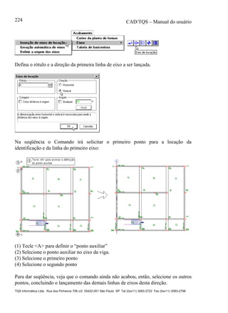 CAD/TQS – Manual do usuário
TQS Informática Ltda. Rua dos Pinheiros 706 c/2 05422-001 São Paulo SP Tel (0xx11) 3083-2722 Fax (0xx11) 3083-2798
224
Defina o rótulo e a direção da primeira linha de eixo a ser lançada.
Na seqüência o Comando irá solicitar o primeiro ponto para a locação da
identificação e da linha do primeiro eixo:
(1) Tecle <A> para definir o “ponto auxiliar”
(2) Selecione o ponto auxiliar no eixo da viga.
(3) Selecione o primeiro ponto
(4) Selecione o segundo ponto
Para dar seqüência, veja que o comando ainda não acabou, então, selecione os outros
pontos, concluindo o lançamento das demais linhas de eixos desta direção.
 