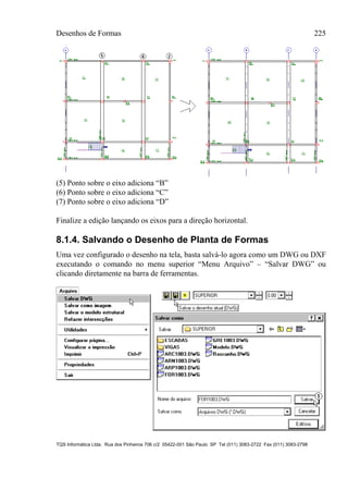 Desenhos de Formas 225
TQS Informática Ltda. Rua dos Pinheiros 706 c/2 05422-001 São Paulo SP Tel (011) 3083-2722 Fax (011) 3083-2798
(5) Ponto sobre o eixo adiciona “B”
(6) Ponto sobre o eixo adiciona “C”
(7) Ponto sobre o eixo adiciona “D”
Finalize a edição lançando os eixos para a direção horizontal.
8.1.4. Salvando o Desenho de Planta de Formas
Uma vez configurado o desenho na tela, basta salvá-lo agora como um DWG ou DXF
executando o comando no menu superior “Menu Arquivo” – “Salvar DWG” ou
clicando diretamente na barra de ferramentas.
 