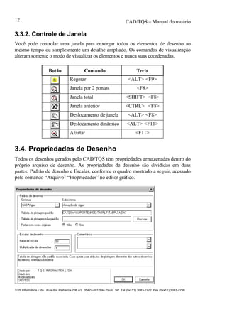CAD/TQS – Manual do usuário
TQS Informática Ltda. Rua dos Pinheiros 706 c/2 05422-001 São Paulo SP Tel (0xx11) 3083-2722 Fax (0xx11) 3083-2798
12
3.3.2. Controle de Janela
Você pode controlar uma janela para enxergar todos os elementos de desenho ao
mesmo tempo ou simplesmente um detalhe ampliado. Os comandos de visualização
alteram somente o modo de visualizar os elementos e nunca suas coordenadas.
Botão Comando Tecla
Regerar <ALT> <F9>
Janela por 2 pontos <F8>
Janela total <SHIFT> <F8>
Janela anterior <CTRL> <F8>
Deslocamento de janela <ALT> <F8>
Deslocamento dinâmico <ALT> <F11>
Afastar <F11>
3.4. Propriedades de Desenho
Todos os desenhos gerados pelo CAD/TQS têm propriedades armazenadas dentro do
próprio arquivo de desenho. As propriedades de desenho são divididas em duas
partes: Padrão de desenho e Escalas, conforme o quadro mostrado a seguir, acessado
pelo comando “Arquivo” “Propriedades” no editor gráfico.
 