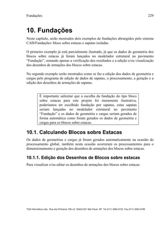Fundações 229
TQS Informática Ltda. Rua dos Pinheiros 706 c/2 05422-001 São Paulo SP Tel (011) 3083-2722 Fax (011) 3083-2798
10. Fundações
Neste capítulo, serão mostrados dois exemplos de fundações abrangidos pelo sistema
CAD/Fundações: bloco sobre estacas e sapatas isoladas.
O primeiro exemplo já está parcialmente ilustrado, já que os dados de geometria dos
blocos sobre estacas já foram lançados no modelador estrutural no pavimento
“Fundação”, restando apenas a verificação dos resultados e a edição e/ou visualização
dos desenhos de armações dos blocos sobre estacas.
No segundo exemplo serão mostrados como se faz a edição dos dados de geometria e
cargas pelo programa de edição de dados de sapatas, o processamento, a geração e a
edição dos desenhos de armações de sapatas.
É importante salientar que a escolha da fundação do tipo bloco
sobre estacas para este projeto foi meramente ilustrativa,
poderíamos ter escolhido fundação por sapatas, estas sapatas
seriam lançadas no modelador estrutural no pavimento
“Fundação” e os dados de geometria e cargas seriam gerados de
forma automática como foram gerados os dados de geometria e
cargas para os blocos sobre estacas.
10.1. Calculando Blocos sobre Estacas
Os dados de geometrias e cargas já foram gerados automaticamente na ocasião do
processamento global, também nesta ocasião ocorreram os processamentos para o
dimensionamento e geração dos desenhos de armações dos blocos sobre estacas.
10.1.1. Edição dos Desenhos de Blocos sobre estacas
Para visualizar e/ou editar os desenhos de armações dos blocos sobre estacas:
 